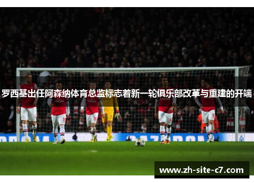 罗西基出任阿森纳体育总监标志着新一轮俱乐部改革与重建的开端