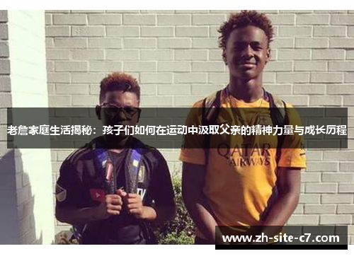 老詹家庭生活揭秘：孩子们如何在运动中汲取父亲的精神力量与成长历程