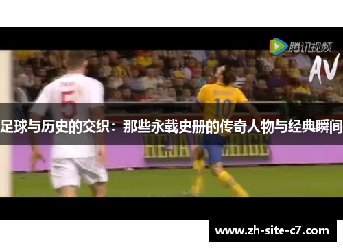 足球与历史的交织:那些永载史册的传奇人物与经典瞬间 足球与历史的交织:那些永载史册的传奇人物与经典瞬间