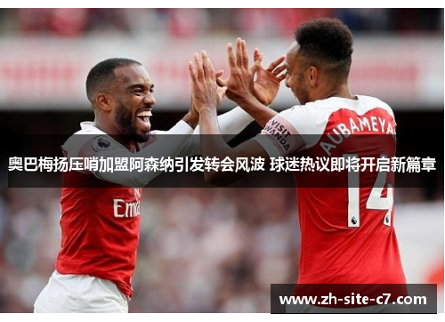 奥巴梅扬压哨加盟阿森纳引发转会风波 球迷热议即将开启新篇章 奥巴梅扬压哨加盟阿森纳引发转会风波 球迷热议即将开启新篇章