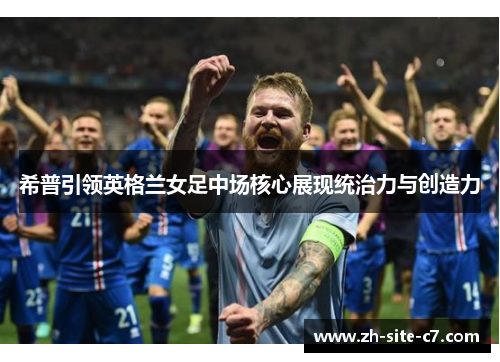 希普引领英格兰女足中场核心展现统治力与创造力 希普引领英格兰女足中场核心展现统治力与创造力